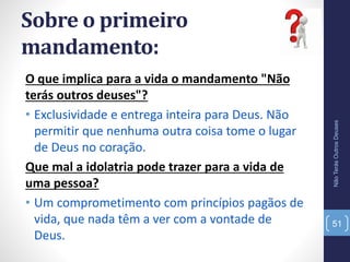 Sobre o primeiro
mandamento:
O que implica para a vida o mandamento "Não
terás outros deuses"?
• Exclusividade e entrega inteira para Deus. Não
permitir que nenhuma outra coisa tome o lugar
de Deus no coração.
Que mal a idolatria pode trazer para a vida de
uma pessoa?
• Um comprometimento com princípios pagãos de
vida, que nada têm a ver com a vontade de
Deus.
NãoTerásOutrosDeuses
51
 