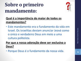 Sobre o primeiro
mandamento:
Qual é a importância do maior de todos os
mandamentos?
• Este mandamento era o fundamento da vida em
Israel. Os israelitas deviam anunciar Jeová como
o único e verdadeiro Deus em meio a uma
cultura politeísta.
Por que a nossa adoração deve ser exclusiva a
Deus?
• Porque Deus é o fundamento da nossa vida.
NãoTerásOutrosDeuses
52
 