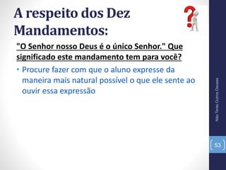 A respeito dos Dez
Mandamentos:
"O Senhor nosso Deus é o único Senhor." Que
significado este mandamento tem para você?
• Procure fazer com que o aluno expresse da
maneira mais natural possível o que ele sente ao
ouvir essa expressão
NãoTerásOutrosDeuses
53
 