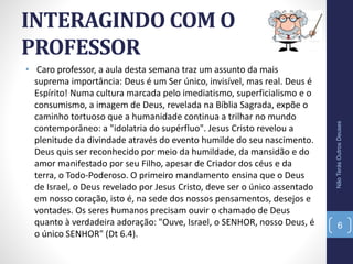 INTERAGINDO COM O
PROFESSOR
• Caro professor, a aula desta semana traz um assunto da mais
suprema importância: Deus é um Ser único, invisível, mas real. Deus é
Espírito! Numa cultura marcada pelo imediatismo, superficialismo e o
consumismo, a imagem de Deus, revelada na Bíblia Sagrada, expõe o
caminho tortuoso que a humanidade continua a trilhar no mundo
contemporâneo: a "idolatria do supérfluo". Jesus Cristo revelou a
plenitude da divindade através do evento humilde do seu nascimento.
Deus quis ser reconhecido por meio da humildade, da mansidão e do
amor manifestado por seu Filho, apesar de Criador dos céus e da
terra, o Todo-Poderoso. O primeiro mandamento ensina que o Deus
de Israel, o Deus revelado por Jesus Cristo, deve ser o único assentado
em nosso coração, isto é, na sede dos nossos pensamentos, desejos e
vontades. Os seres humanos precisam ouvir o chamado de Deus
quanto à verdadeira adoração: "Ouve, Israel, o SENHOR, nosso Deus, é
o único SENHOR" (Dt 6.4).
NãoTerásOutrosDeuses
6
 