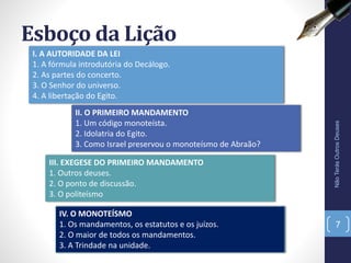 II. O PRIMEIRO MANDAMENTO
1. Um código monoteísta.
2. Idolatria do Egito.
3. Como Israel preservou o monoteísmo de Abraão?
Esboço da Lição
NãoTerásOutrosDeuses
7
I. A AUTORIDADE DA LEI
1. A fórmula introdutória do Decálogo.
2. As partes do concerto.
3. O Senhor do universo.
4. A libertação do Egito.
III. EXEGESE DO PRIMEIRO MANDAMENTO
1. Outros deuses.
2. O ponto de discussão.
3. O politeísmo
IV. O MONOTEÍSMO
1. Os mandamentos, os estatutos e os juízos.
2. O maior de todos os mandamentos.
3. A Trindade na unidade.
 