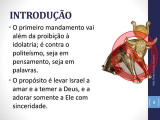 INTRODUÇÃO
• O primeiro mandamento vai
além da proibição à
idolatria; é contra o
politeísmo, seja em
pensamento, seja em
palavras.
• O propósito é levar Israel a
amar e a temer a Deus, e a
adorar somente a Ele com
sinceridade.
NãoTerásOutrosDeuses
9
 