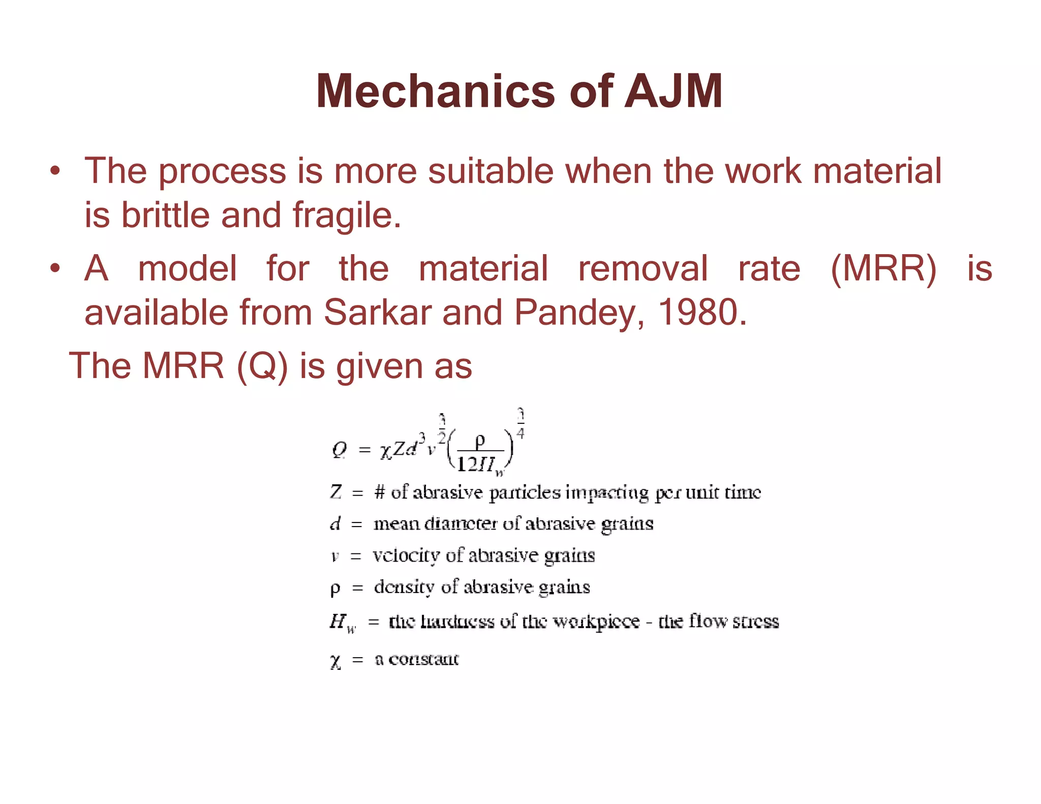 • The process is more suitable when the work material
is brittle and fragile.
• A model for the material removal rate (MRR) is
available from Sarkar and Pandey, 1980.
The MRR (Q) is given as
Mechanics of AJM
 