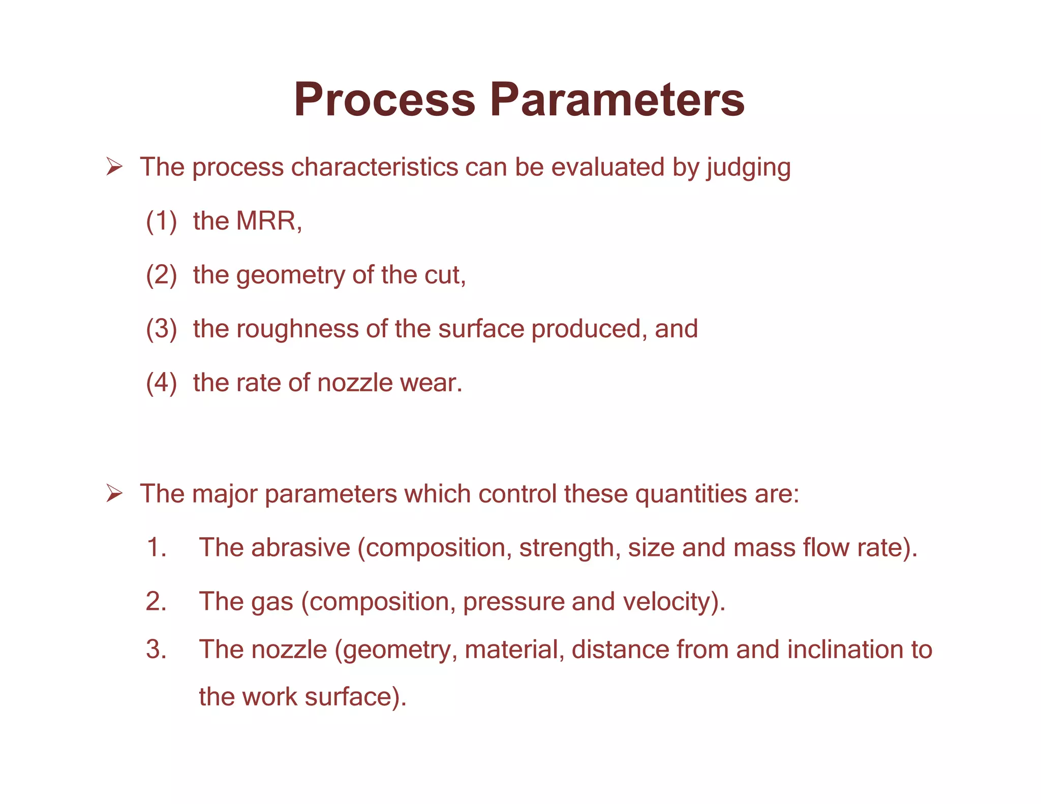 Process Parameters
 The process characteristics can be evaluated by judging
(1) the MRR,
(2) the geometry of the cut,
(3) the roughness of the surface produced, and
(4) the rate of nozzle wear.
 The major parameters which control these quantities are:
1. The abrasive (composition, strength, size and mass flow rate).
2. The gas (composition, pressure and velocity).
3. The nozzle (geometry, material, distance from and inclination to
the work surface).
 