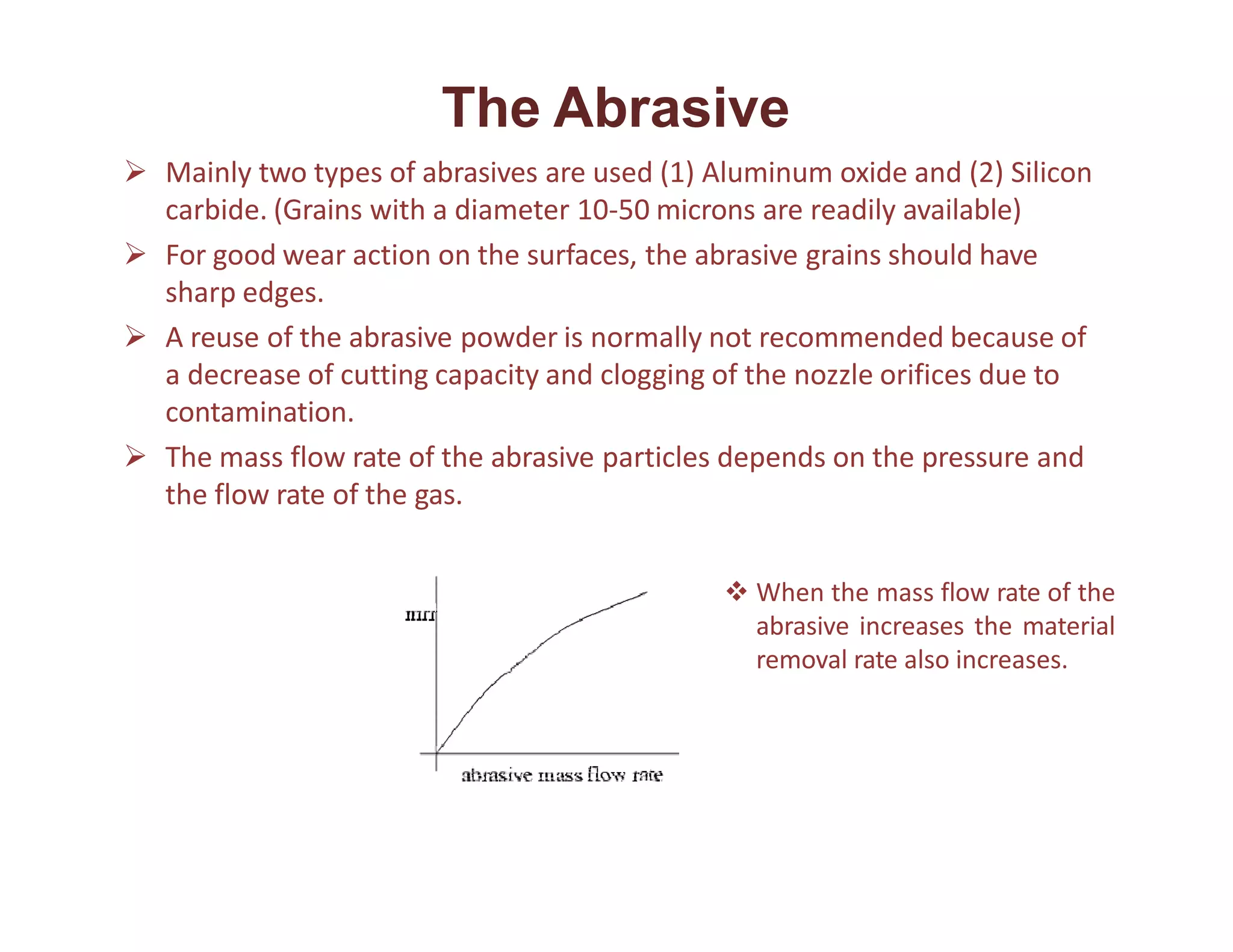 The Abrasive
 Mainly two types of abrasives are used (1) Aluminum oxide and (2) Silicon
carbide. (Grains with a diameter 10-50 microns are readily available)
 For good wear action on the surfaces, the abrasive grains should have
sharp edges.
 A reuse of the abrasive powder is normally not recommended because of
a decrease of cutting capacity and clogging of the nozzle orifices due to
contamination.
 The mass flow rate of the abrasive particles depends on the pressure and
the flow rate of the gas.
 When the mass flow rate of the
abrasive increases the material
removal rate also increases.
 