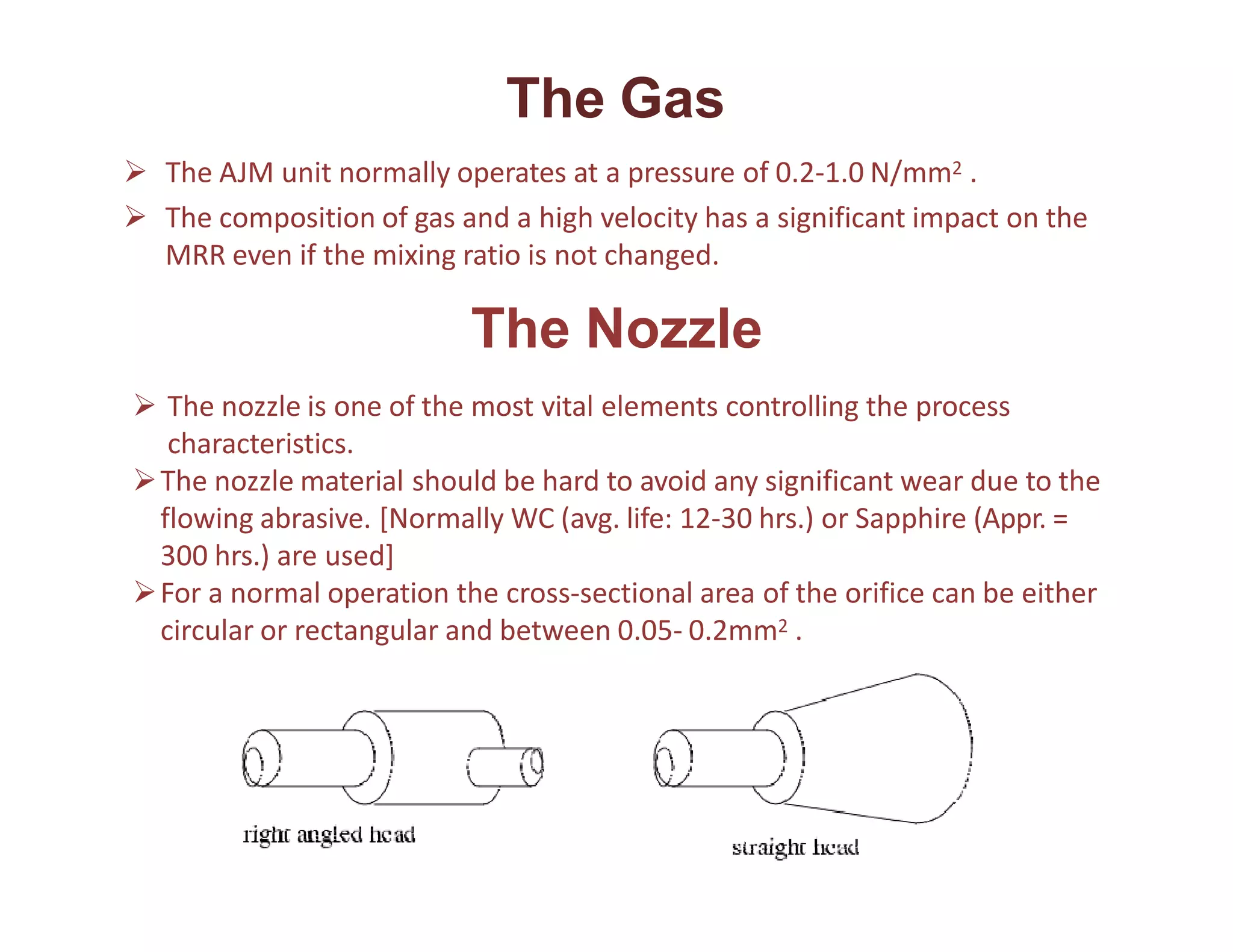 The Gas
 The AJM unit normally operates at a pressure of 0.2-1.0 N/mm2 .
 The composition of gas and a high velocity has a significant impact on the
MRR even if the mixing ratio is not changed.
The Nozzle
 The nozzle is one of the most vital elements controlling the process
characteristics.
The nozzle material should be hard to avoid any significant wear due to the
flowing abrasive. [Normally WC (avg. life: 12-30 hrs.) or Sapphire (Appr. =
300 hrs.) are used]
For a normal operation the cross-sectional area of the orifice can be either
circular or rectangular and between 0.05- 0.2mm2 .
 