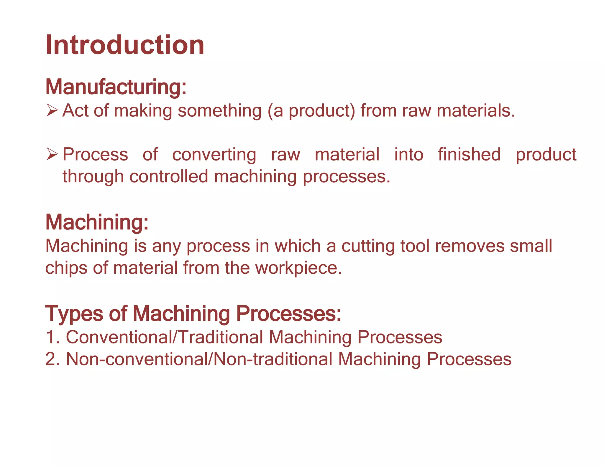 Introduction
Manufacturing:
Act of making something (a product) from raw materials.
Process of converting raw material into finished product
through controlled machining processes.
Machining:
Machining is any process in which a cutting tool removes small
chips of material from the workpiece.
Types of Machining Processes:
1. Conventional/Traditional Machining Processes
2. Non-conventional/Non-traditional Machining Processes
 