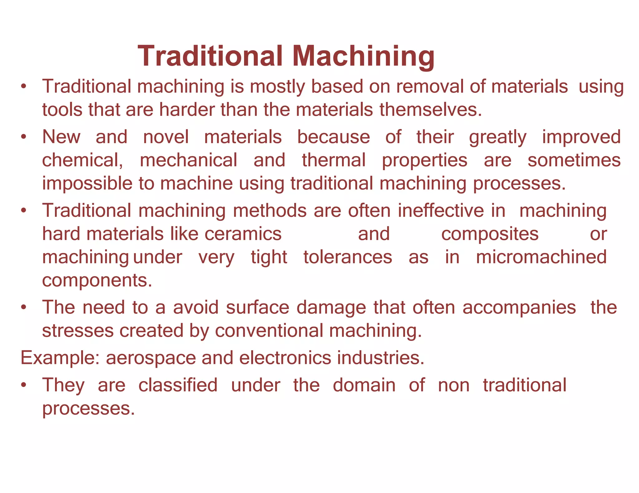 Traditional Machining
• Traditional machining is mostly based on removal of materials using
tools that are harder than the materials themselves.
• New and novel materials because of their greatly improved
chemical, mechanical and thermal properties are sometimes
impossible to machine using traditional machining processes.
• Traditional machining methods are often ineffective in machining
hard materials like ceramics and composites or
machining under very tight tolerances as in micromachined
components.
• The need to a avoid surface damage that often accompanies the
stresses created by conventional machining.
Example: aerospace and electronics industries.
• They are classified under the domain of non traditional
processes.
 