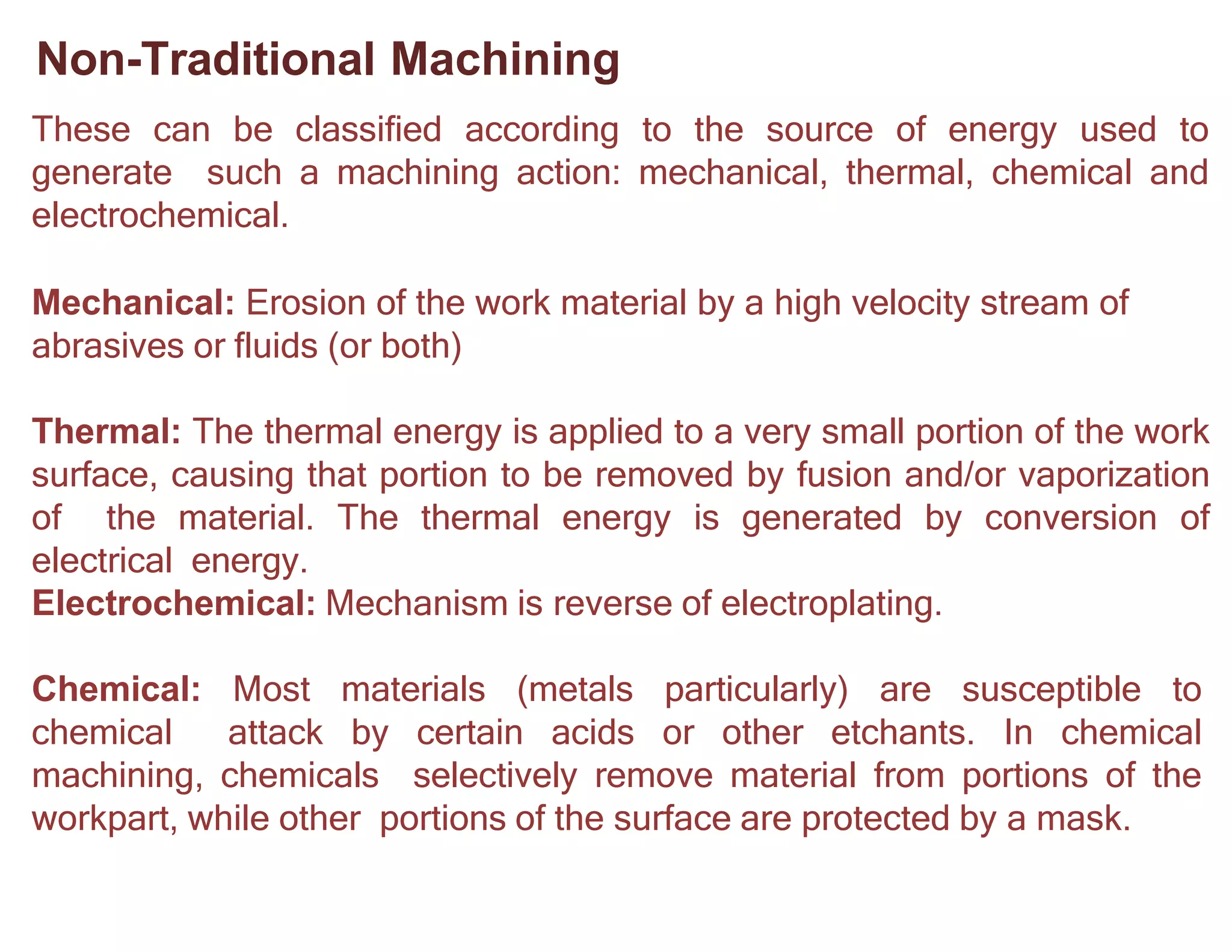 Non-Traditional Machining
These can be classified according to the source of energy used to
generate such a machining action: mechanical, thermal, chemical and
electrochemical.
Mechanical: Erosion of the work material by a high velocity stream of
abrasives or fluids (or both)
Thermal: The thermal energy is applied to a very small portion of the work
surface, causing that portion to be removed by fusion and/or vaporization
of the material. The thermal energy is generated by conversion of
electrical energy.
Electrochemical: Mechanism is reverse of electroplating.
Chemical: Most materials (metals particularly) are susceptible to
chemical attack by certain acids or other etchants. In chemical
machining, chemicals selectively remove material from portions of the
workpart, while other portions of the surface are protected by a mask.
 