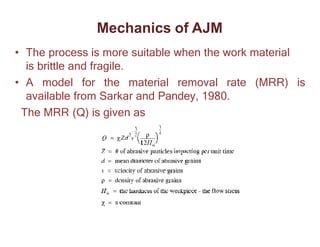 • The process is more suitable when the work material
is brittle and fragile.
• A model for the material removal rate (MRR) is
available from Sarkar and Pandey, 1980.
The MRR (Q) is given as
Mechanics of AJM
 