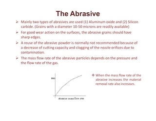 The Abrasive
 Mainly two types of abrasives are used (1) Aluminum oxide and (2) Silicon
carbide. (Grains with a diameter 10-50 microns are readily available)
 For good wear action on the surfaces, the abrasive grains should have
sharp edges.
 A reuse of the abrasive powder is normally not recommended because of
a decrease of cutting capacity and clogging of the nozzle orifices due to
contamination.
 The mass flow rate of the abrasive particles depends on the pressure and
the flow rate of the gas.
 When the mass flow rate of the
abrasive increases the material
removal rate also increases.
 