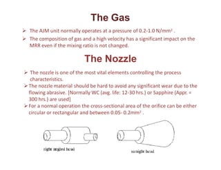 The Gas
 The AJM unit normally operates at a pressure of 0.2-1.0 N/mm2 .
 The composition of gas and a high velocity has a significant impact on the
MRR even if the mixing ratio is not changed.
The Nozzle
 The nozzle is one of the most vital elements controlling the process
characteristics.
The nozzle material should be hard to avoid any significant wear due to the
flowing abrasive. [Normally WC (avg. life: 12-30 hrs.) or Sapphire (Appr. =
300 hrs.) are used]
For a normal operation the cross-sectional area of the orifice can be either
circular or rectangular and between 0.05- 0.2mm2 .
 