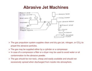 Abrasive Jet Machines
 The gas propulsion system supplies clean and dry gas (air, nitrogen, or CO2) to
propel the abrasive particles.
 The gas may be supplied either by a cylinder or a compressor.
 In case of a compressor a filter or a dryer may be used to avoid water or oil
contamination to the abrasive powder.
 The gas should be non toxic, cheap and easily available and should not
excessively spread when discharged from nozzle into atmosphere.
 
