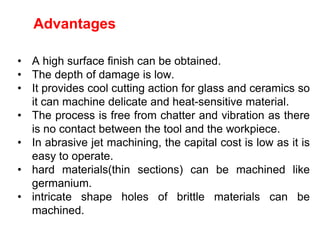 Advantages
• A high surface finish can be obtained.
• The depth of damage is low.
• It provides cool cutting action for glass and ceramics so
it can machine delicate and heat-sensitive material.
• The process is free from chatter and vibration as there
is no contact between the tool and the workpiece.
• In abrasive jet machining, the capital cost is low as it is
easy to operate.
• hard materials(thin sections) can be machined like
germanium.
• intricate shape holes of brittle materials can be
machined.
 