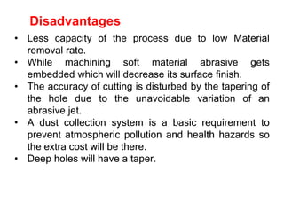 Disadvantages
• Less capacity of the process due to low Material
removal rate.
• While machining soft material abrasive gets
embedded which will decrease its surface finish.
• The accuracy of cutting is disturbed by the tapering of
the hole due to the unavoidable variation of an
abrasive jet.
• A dust collection system is a basic requirement to
prevent atmospheric pollution and health hazards so
the extra cost will be there.
• Deep holes will have a taper.
 