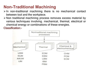 In non-traditional machining there is no mechanical contact
between tool and the workpiece.
Non traditional machining process removes excess material by
various techniques involving. mechanical, thermal, electrical or
chemical energy or combinations of these energies.
Classification:-
Non-Traditional Machining
 
