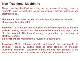 Non-Traditional Machining
These can be classified according to the source of energy used to
generate such a machining action: mechanical, thermal, chemical and
electrochemical.
Mechanical: Erosion of the work material by a high velocity stream of
abrasives or fluids (or both)
Thermal: The thermal energy is applied to a very small portion of the work
surface, causing that portion to be removed by fusion and/or vaporization
of the material. The thermal energy is generated by conversion of
electrical energy.
Electrochemical: Mechanism is reverse of electroplating.
Chemical: Most materials (metals particularly) are susceptible to
chemical attack by certain acids or other etchants. In chemical
machining, chemicals selectively remove material from portions of the
workpart, while other portions of the surface are protected by a mask.
 