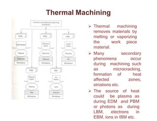 Thermal Machining
 Thermal machining
removes materials by
melting or vaporizing
the work piece
material.
 Many secondary
phenomena occur
during machining such
as microcracking,
formation of heat
affected zones,
striations etc.
 The source of heat
could be plasma as
during EDM and PBM
or photons as during
LBM, electrons in
EBM, ions in IBM etc.
 