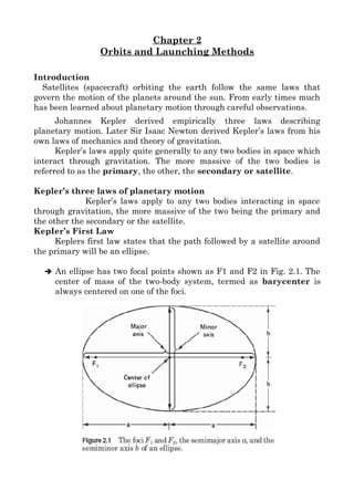 Chapter 2
Orbits and Launching Methods
Introduction
Satellites (spacecraft) orbiting the earth follow the same laws that
govern the motion of the planets around the sun. From early times much
has been learned about planetary motion through careful observations.
Johannes Kepler derived empirically three laws describing
planetary motion. Later Sir Isaac Newton derived Kepler’s laws from his
own laws of mechanics and theory of gravitation.
Kepler’s laws apply quite generally to any two bodies in space which
interact through gravitation. The more massive of the two bodies is
referred to as the primary, the other, the secondary or satellite.
Kepler’s three laws of planetary motion
Kepler’s laws apply to any two bodies interacting in space
through gravitation, the more massive of the two being the primary and
the other the secondary or the satellite.
KepIer’s First Law
Keplers first law states that the path followed by a satellite around
the primary will be an ellipse.
➔ An ellipse has two focal points shown as F1 and F2 in Fig. 2.1. The
center of mass of the two-body system, termed as barycenter is
always centered on one of the foci.
 