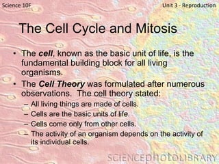 The Cell Cycle and Mitosis The  cell , known as the basic unit of life, is the fundamental building block for all living organisms. The  Cell Theory  was formulated after numerous observations.  The cell theory stated: All living things are made of cells.  Cells are the basic units of life.  Cells come only from other cells. The activity of an organism depends on the activity of its individual cells.  Science 10F   Unit 3 - Reproduction 