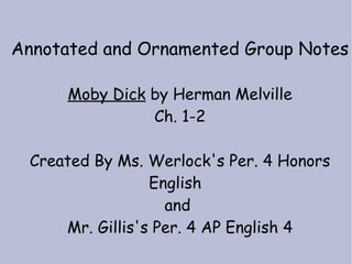 Annotated and Ornamented Group Notes

      Moby Dick by Herman Melville
                Ch. 1-2

 Created By Ms. Werlock's Per. 4 Honors
                 English
                   and
     Mr. Gillis's Per. 4 AP English 4
 