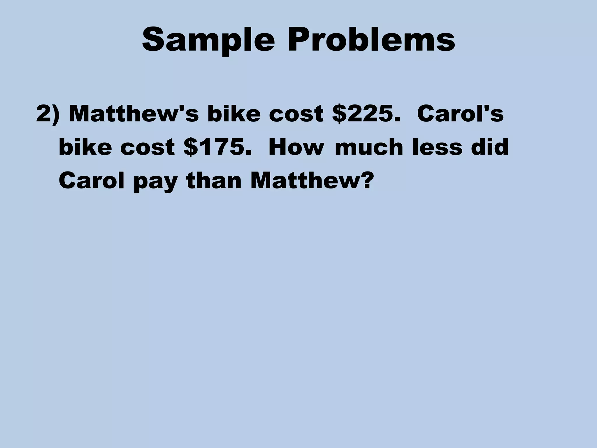 Sample Problems 2) Matthew's bike cost $225.  Carol's bike cost $175.  How  much less did Carol pay than Matthew? 