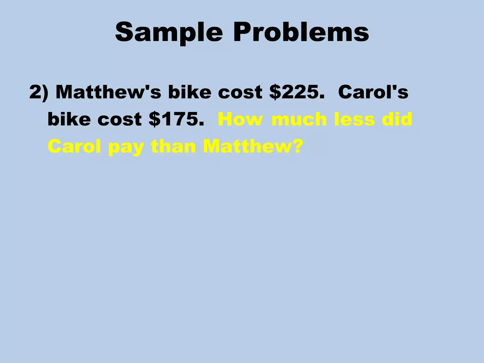 Sample Problems 2) Matthew's bike cost $225.  Carol's bike cost $175.  How  much less did Carol pay than Matthew? 