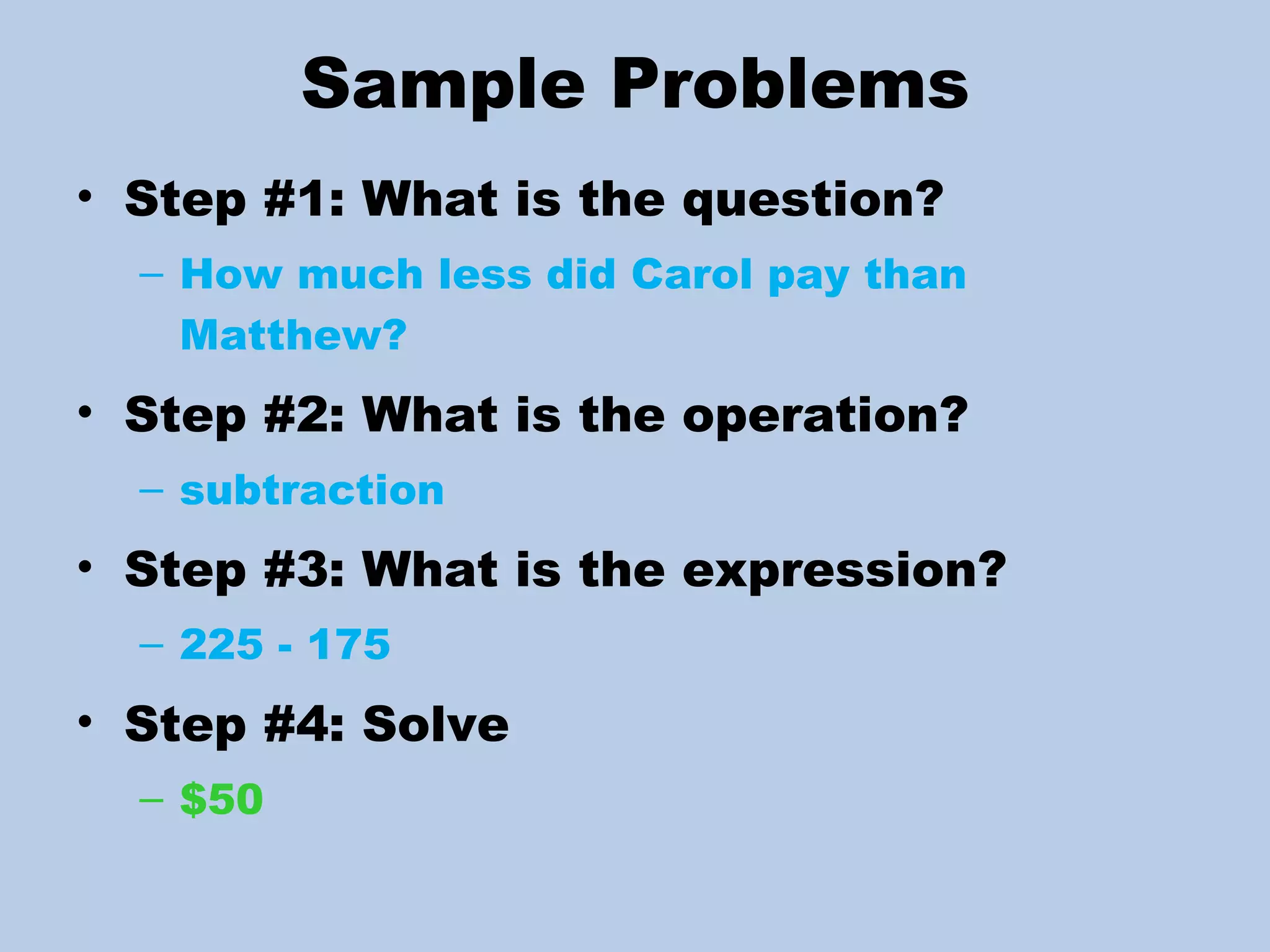 Sample Problems Step #1: What is the question? How much less did Carol pay than Matthew? Step #2: What is the operation? subtraction Step #3: What is the expression? 225 - 175 Step #4: Solve  $50 