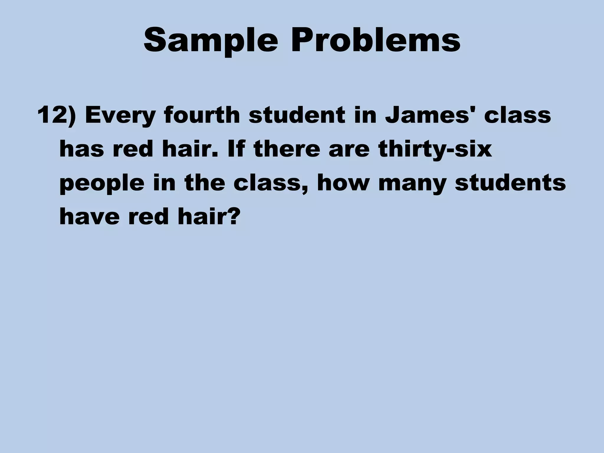 Sample Problems 12) Every fourth student in James' class has red hair. If there are thirty-six people in the class, how many students have red hair? 