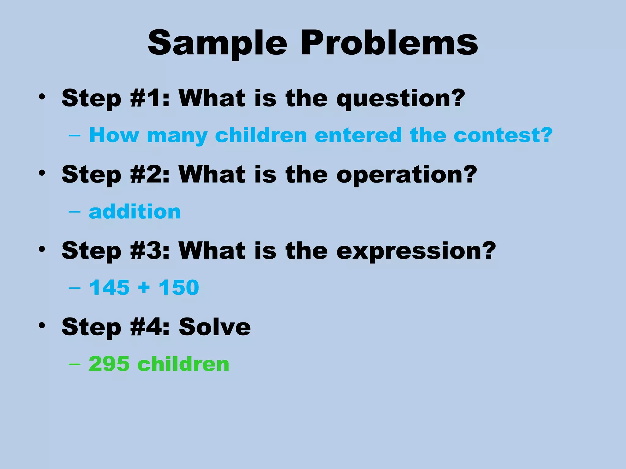 Sample Problem s Step #1: What is the question? How many children entered the contest? Step #2: What is the operation? addition Step #3: What is the expression? 145 + 150 Step #4: Solve  295 children 