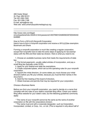 480 Cedar Street
St. Paul, MN 55101
Tel: 651-290-1500
Fax: 651-290-1188
E-mail: apmg@mpr.org
Web site: www.americanpublicmediagroup.org

-----------------------------------------------------------------------------------------------------------
-----------------------------------------------------------------
http://www.nolo.com/legal-
encyclopedia/article-30228-2.html;jsessionid=28378981DA96956CB70E6484A9
64488D

How to Form a 501(c)(3) Nonprofit Corporation
Here's how to form a nonprofit corporation and receive a 501(c)(3)tax exemption.
Bookmark and Share

Forming a nonprofit corporation is much like creating a regular corporation,
except that nonprofits have to take the extra steps of applying for tax-exempt
status with the IRS and their state tax division. Here is what you need to do:

  1. Choose an available business name that meets the requirements of state
law.
  2. File formal paperwork, usually called articles of incorporation, and pay a
small filing fee (typically under $125).
  3. Apply for your federal and state tax exemptions.
  4. Create corporate bylaws, which set out the operating rules for your nonprofit
corporation.
  5. Appoint the initial directors. (In some states you must choose your initial
directors before you file your articles, because you must list their names in the
document.)
  6. Hold the first meeting of the board of directors.
  7. Obtain licenses and permits that may be required for your corporation.

Choose a Business Name

Before you form your nonprofit corporation, you need to decide on a name that
complies with the rules of your state's corporate filing office. Check your state's
filing office website for your state's rules, but the following guidelines commonly
apply:

   * The name of your nonprofit cannot be the same as the name of another
corporation on file with the corporations division.
   * The name must end with a corporate designator, such as Corporation,
Incorporated, Limited, or Corp., Inc., or Ltd. (This is required in only about half of
 