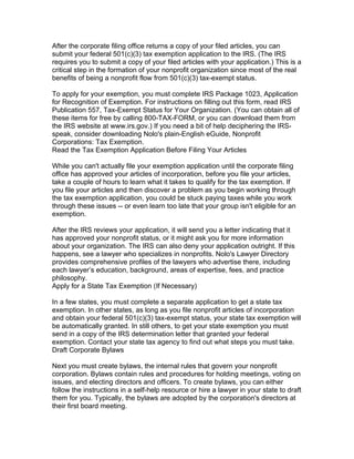 After the corporate filing office returns a copy of your filed articles, you can
submit your federal 501(c)(3) tax exemption application to the IRS. (The IRS
requires you to submit a copy of your filed articles with your application.) This is a
critical step in the formation of your nonprofit organization since most of the real
benefits of being a nonprofit flow from 501(c)(3) tax-exempt status.

To apply for your exemption, you must complete IRS Package 1023, Application
for Recognition of Exemption. For instructions on filling out this form, read IRS
Publication 557, Tax-Exempt Status for Your Organization. (You can obtain all of
these items for free by calling 800-TAX-FORM, or you can download them from
the IRS website at www.irs.gov.) If you need a bit of help deciphering the IRS-
speak, consider downloading Nolo's plain-English eGuide, Nonprofit
Corporations: Tax Exemption.
Read the Tax Exemption Application Before Filing Your Articles

While you can't actually file your exemption application until the corporate filing
office has approved your articles of incorporation, before you file your articles,
take a couple of hours to learn what it takes to qualify for the tax exemption. If
you file your articles and then discover a problem as you begin working through
the tax exemption application, you could be stuck paying taxes while you work
through these issues -- or even learn too late that your group isn't eligible for an
exemption.

After the IRS reviews your application, it will send you a letter indicating that it
has approved your nonprofit status, or it might ask you for more information
about your organization. The IRS can also deny your application outright. If this
happens, see a lawyer who specializes in nonprofits. Nolo's Lawyer Directory
provides comprehensive profiles of the lawyers who advertise there, including
each lawyer’s education, background, areas of expertise, fees, and practice
philosophy.
Apply for a State Tax Exemption (If Necessary)

In a few states, you must complete a separate application to get a state tax
exemption. In other states, as long as you file nonprofit articles of incorporation
and obtain your federal 501(c)(3) tax-exempt status, your state tax exemption will
be automatically granted. In still others, to get your state exemption you must
send in a copy of the IRS determination letter that granted your federal
exemption. Contact your state tax agency to find out what steps you must take.
Draft Corporate Bylaws

Next you must create bylaws, the internal rules that govern your nonprofit
corporation. Bylaws contain rules and procedures for holding meetings, voting on
issues, and electing directors and officers. To create bylaws, you can either
follow the instructions in a self-help resource or hire a lawyer in your state to draft
them for you. Typically, the bylaws are adopted by the corporation's directors at
their first board meeting.
 