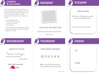 Laughter
      & Love Notes                                  MONDAY                                          TUESDAY
You don’t have to be in the same place to
enjoy some quality time together! Get in the
habit of including a special message in your
child’s lunch bag or backpack, a daily
reminder of how much you care. Notes can                                                         Q: Why are 2010 pennies worth
feature:
                                                                                                    more than 2009 pennies?
  •   Encouraging quotes
  •   Joke or riddle of the day
  •   Fun facts and trivia
  •   Word games
  Create and print out a whole week’s worth                                                      A: There’s one more penny!
  every Sunday night. This helpful template
  will get you started
                                               Let’s hit the park after school today.
                                                            Love, Lola



      WEDNESDAY                                     THURSDAY                                        FRIDAY


      “Optimism is the faith that
      leads to achievement.”                         Q S U S H A
                           – Helen Keller


        Have faith in yourself!                    Hint: It sounds like something
                                                   heavy falling on something soft.
                      Mom
                                                                                Answer: Squash
 