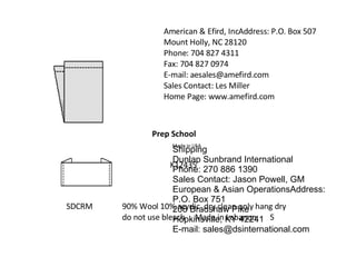 Prep School   Made in USA American & Efird, IncAddress: P.O. Box 507 Mount Holly, NC 28120  Phone: 704 827 4311  Fax: 704 827 0974  E-mail: aesales@amefird.com  Sales Contact: Les Miller Home Page: www.amefird.com  SDCRM K12435 90% Wool 10% acyrlic  dry clean only hang dry do not use bleach  Made in Lebanon  S Shipping Dunlap Sunbrand International Phone: 270 886 1390 Sales Contact: Jason Powell, GM European & Asian OperationsAddress: P.O. Box 751 208 Bradshaw Pike Hopkinsville, KY 42241  E-mail: sales@dsinternational.com  