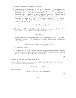 ˆ                ˆ
  2. Show d is a metric on X. Left as an exercise.
                                                   ˆ
  3. Construction of an isometry T : X → W ∈ X. With each b ∈ X we associate the
     class ˆ ∈ X which contains the constant Cauchy sequence (b, b, b, ...). This deﬁnes
           b   ˆ
                                                                   ˆ
     the mapping T : X → W onto the subspace W = T (X) ∈ X. The mapping T is
     given by b → ˆ = T b, where (b, b, ...) ∈ ˆ According to (3) d(ˆ c) = d(b, c), so T is
                   b                           b.                 ˆ b, ˆ
     an isometry. T is onto W since T (X) = W . ( W and X are isometric.)
                               ˆ               ˆ
     Show that W is dense in X. Let x ∈ X be arbitrary and let (xn ) ∈ x. For every
                                         ˆ                                   ˆ
                                                   ε
     ε > 0 there is an N such that d(xn , xN ) < 2 , for n > N . Let (xN , xN , ...) ∈ xN .
                                                                                       ˆ
     Then xN ∈ W , and by (3)
            ˆ

                                ˆx ˆ                         ε
                                d(ˆ, xN ) = lim d(xn , xN ) ≤ < ε.
                                           n→∞               2

                       ˆ                                             ˆ
  4. Completeness of X. Let (ˆn ) be an arbitrary Cauchy sequence in X. Since W is
                               x
              ˆ
     dense in X for every xn there is a zn ∈ W such that
                          ˆ             ˆ

                                            ˆx ˆ         1
                                            d(ˆn , zn ) < .
                                                         n
      It follows using the triangle inequality and the Cauchyness of (ˆn ) that (ˆn ) is Cauchy.
                                                                      x          z
                                    ˆ                       ˆ   ˆ
      Then (zn ), where zn = T −1 zn is Cauchy in X. Let x ∈ X be the class to which (zn )
      belongs. We have

                        ˆx ˆ        ˆx ˆ          ˆz ˆ       1  ˆz ˆ
                        d(ˆn , x) ≤ d(ˆn , zn ) + d(ˆn , x) < + d(ˆn , x) < ε
                                                             n
      for suﬃciently large n.
                   ˆ      ¯ ¯                                                    ¯
  5. Uniqueness of X. If (X, d) is another complete metric space with a subspace W dense
        ¯                              ¯                                           ¯
     in X and isometric with X, then W is isometric with W and the distances on X and
     Xˆ must be the same. Hence X and X are isometric.
                                    ¯      ˆ



                         ˆ                ˆ
Problem 5. Show now that d is a metric on X.
                     ˆx ˆ                                           ˆx ˆ             ˆx ˆ
Solution. Clearly, d(ˆ, y ) ≥ 0 because of the deﬁnition (3). Also, d(ˆ, x) = 0, and d(ˆ, y ) =
ˆ y , x), because of the properties of d.
d(ˆ ˆ
                                  ˆx ˆ       ˆx ˆ       ˆz ˆ
                                  d(ˆ, y ) ≤ d(ˆ, z ) + d(ˆ, y )

because we have
                         d(xn , yn ) ≤ d(xn , zn ) + d(zn , yn ) for all n.



                                                11
 