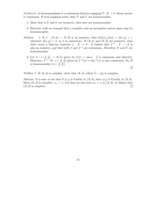 Problem 6. A homeomorphism is a continuous bijective mapping T : X → Y whose inverse
is continuous. If such mapping exists, then X and Y are homeomorphic.

  1. Show that is X and Y are isometric, then they are homeomorphic.

  2. Illustrate with an example that a complete and an incomplete metric space may be
     homeomorphic.

Solution.                            ˆ                       ˆ
             1. If f : (X, d) → (Y, d) is an isometry, then d(f (x), f (y)) = d(x, y) < ǫ
                                                                   ˆ
      whenever d(x, y) < δ, so f is continuous. If (X, d) and (Y, d) are isometric, then
      there exists a bijective isometry f : X → Y . It follows that f −1 : Y → X is
      also an isometry, and that both f and f −1 are continuous. Therefore X and Y are
      homeomorphic.

  2. Let f : (− π , π ) → R be given by f (x) = tan x. f is cintinuous and bijective.
                2 2
     Moreover, f −1 : R → (− π , π ) given by f −1 (x) = tan−1 (x) is also continuous. So, R
                             2 2
     is homeomorphic to (− π , π ).
                           2 2


                                                ¯         ¯
Problem 7. If (X, d) is complete, show that (X, d), where d =     d
                                                                       is complete.
                                                                 1+d

                                                           ¯
Solution. It is easy to see that if (xn ) is Cauchy in (X, d), then (xn ) is Cauchy in (X, d).
                                                                             ¯
Since (X, d) is complete, xn → x, but then we also have xn → x in (X, d). It follows that
    ¯ is complete.
(X, d)




                                             12
 