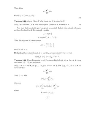 Then deﬁne
                                                        n
                                               y=             αi ei .
                                                        i=1
Clearly, y ∈ Y and ym → y.


Theorem 2.11. Every f.d.s.s. Y of a closed n.s. X is closed in X.
Proof. By Theorem 2.10 Y must be complete. Therefore Y is closed in X.

   Note that ﬁniteness in the previous proof is essential. Inﬁnite dimensional subspaces
need not be closed in X. For example consider

                                                   X = C[0, 1]

                                  Y = span ({1, t, ..., tn , ..}) .
Then the sequence (ti ) converges to

                                                         0 t<1
                                       f (t) =
                                                         1 t=1

which is not in Y .
Deﬁnition (Equivalent Norms). ·            1   and ·         2   are equivalent if ∃ a, b > 0 s.t.

                             a x   2   ≤ x          1   ≤b x          2,   ∀ x ∈ X.

Theorem 2.12 (Finite Dimesional ⇒ All Norms are Equivalent). On a f.d.n.s. X every
two norms · 1 , · 2 are equivalent.
Proof. Let n = dim X, let {e1 , . . . , en } be a basis for X with ei                        1   = 1, let x ∈ X be
represented as
                                                         n
                                               x=             αi ei .
                                                        i=1
Then ∃ c > 0 s.t.
                                                              n
                                               x   1   ≥c             |αi |.
                                                             i=1
Also note
                                               n                               n
                              x    2   ≤            |αi | ei      2   ≤k             |αi |
                                           i=1                                 i=1
where
                                           k = max { ei 2 } .

                                                        17
 