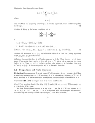 Combining these inequalities we obtain
                                                           n
                                                     k                     1
                                       x   2   ≤       c         |αi | ≤     x     1,
                                                     c                     a
                                                           i=1

where
                                           c
                                                           a=
                                           k
and we obtain the inequality involving a. A similar argument yields for the inequality
involving b.

Problem 9. What is the largest possible c > 0 in
                                               n                      n
                                                     αi xi ≥ c             |αi |
                                               i=1                   i=1

if

     1. X = R2 , x1 = (1, 0), x2 = (0, 1).

     2. X = R3 , x1 = (1, 0, 0), x2 = (0, 1, 0), x3 = (0, 0, 1).
                                                                                1  1
Solution. Find min{          βi xi :       |βi | = 1} and obtain               √ , √ ,
                                                                                 2  3
                                                                                         respectively.

Problem 10. Show that if · 1 , · 2 are equivalent norms on X then the Cauchy sequences
in (X, · 1 ), (X, · 2 ) are the same.

Solution. Suppose that (xn ) is a Cauchy sequence in · 2 . Then for every ǫ > 0 there
                                   ǫ
exists N such that xn − xm 2 < b for all m, n ≥ N , where b is a constant for which
  x 1 ≤ b x 2 . Then xn − xm 1 ≤ b xn − xm 2 < ǫ for all m, n ≥ N . It follows that (xn )
is Cauchy in · 1 . A similar argument works in the other direction.

2.2      Compactness and Finite Dimension
Deﬁnition (Compactness). A metric space (X, d) is compact if every sequence in X has
a convergent subsequence. M ⊂ X is compact if M is compact as a subspace of X, i.e., if
every sequence in M has a convergent subsequence which converges to an element in M .

Theorem 2.13. If M is compact then M is closed and bounded.

Proof. First we show closed. For all x ∈ M ∃ (xn ) ⊂ M s.t. xn → x. M is compact ⇒
x ∈ M , hence M is closed.
   To show boundedness assume it is not true. Then ﬁx b ∈ M and choose yn ∈
M s.t. d(yn , b) > n. Then (yn ) ⊂ M is a sequence with no convergent subsequence,
contradicting the assumption that M is compact. Thus M is bounded.

                                                               18
 