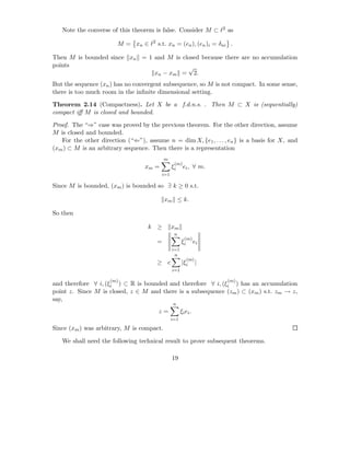 Note the converse of this theorem is false. Consider M ⊂ ℓ2 as

                        M = xn ∈ ℓ2 s.t. xn = (en ), (en )i = δni .

Then M is bounded since xn = 1 and M is closed because there are no accumulation
points                                    √
                               xn − xm = 2.
But the sequence (xn ) has no convergent subsequence, so M is not compact. In some sense,
there is too much room in the inﬁnite dimensional setting.

Theorem 2.14 (Compactness). Let X be a f.d.n.s. . Then M ⊂ X is (sequentially)
compact iﬀ M is closed and bounded.

Proof. The “⇒” case was proved by the previous theorem. For the other direction, assume
M is closed and bounded.
   For the other direction (“⇐”), assume n = dim X, {e1 , . . . , en } is a basis for X, and
(xm ) ⊂ M is an arbitrary sequence. Then there is a representation
                                           m
                                                (m)
                                  xm =         ξi     ei , ∀ m.
                                         i=1

Since M is bounded, (xm ) is bounded so ∃ k ≥ 0 s.t.

                                           xm ≤ k.

So then

                                   k ≥         xm
                                                n
                                                       (m)
                                       =             ξi        ei
                                               i=1
                                                n
                                                          (m)
                                       ≥ c           |ξi        |
                                               i=1

                     (m)                                            (m)
and therefore ∀ i, (ξi ) ⊂ R is bounded and therefore ∀ i, (ξi ) has an accumulation
point z. Since M is closed, z ∈ M and there is a subsequence (zm ) ⊂ (xm ) s.t. zm → z,
say,
                                               n
                                       z=            ξi ei .
                                               i=1

Since (xm ) was arbitrary, M is compact.

   We shall need the following technical result to prove subsequent theorems.

                                               19
 