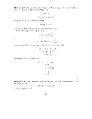 Theorem 2.15 (Riesz). Let Y, Z be subspaces of X, and suppose Y is closed and is a
proper subspace of Z. Then ∀ θ ∈ (0, 1) ∃ z s.t.

                                            z =1

                                   z − y ≥ θ, ∀ y ∈ Y.

Proof. Let v ∈ Z − Y be arbitrary and let

                                    a = inf v − y .
                                        y∈Y

Note if a = 0 then v ∈ Y since Y is closed. Therefore a > 0.
   Choose θ ∈ (0, 1). Then ∃ y0 ∈ Y s.t.
                                                      a
                                   a ≤ v − y0 ≤         .
                                                      θ
Let
                                                          1
                           z = c(v − y0 ) where c =            .
                                                        v − y0
By construction, z = 1. We want to show z − y ≥ θ, ∀ y ∈ Y . So

                               z−y     =  c(v − y0 ) − y
                                                      y
                                       = c v − y0 −
                                                      c
                                       = c v − y1

for some y1 ∈ Y, ⇒ v − y1 ≥ a ⇒

                                  z−y       =    v − y1
                                            ≥ ca
                                                    a
                                            =
                                                  v − y0
                                                 a
                                            ≥    a
                                                 θ
                                            = θ.



Theorem 2.16 (Finite Dimension and Compactness). Let X be a normed space. Then
the closed unit ball
                             M = {x s.t. x ≤ 1}
is compact iﬀ dim X < ∞.


                                            20
 