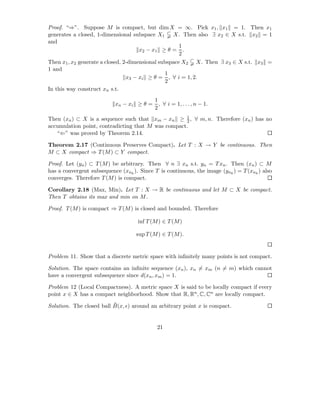 Proof. “⇒”. Suppose M is compact, but dim X = ∞. Pick x1 , x1 = 1. Then x1
generates a closed, 1-dimensional subspace X1      X. Then also ∃ x2 ∈ X s.t. x2 = 1
and
                                                      1
                                      x 2 − x1 ≥ θ = .
                                                      2
Then x1 , x2 generate a closed, 2-dimensional subspace X2 X. Then ∃ x3 ∈ X s.t. x3 =
1 and
                                                1
                                 x3 − xi ≥ θ = , ∀ i = 1, 2.
                                                2
In this way construct xn s.t.
                                        1
                           xn − xi ≥ θ = , ∀ i = 1, . . . , n − 1.
                                        2
Then (xn ) ⊂ X is a sequence such that xm − xn ≥ 1 , ∀ m, n. Therefore (xn ) has no
                                                    2
accumulation point, contradicting that M was compact.
   “⇐” was proved by Theorem 2.14.

Theorem 2.17 (Continuous Preserves Compact). Let T : X → Y be continuous. Then
M ⊂ X compact ⇒ T (M ) ⊂ Y compact.

Proof. Let (yn ) ⊂ T (M ) be arbitrary. Then ∀ n ∃ xn s.t. yn = T xn . Then (xn ) ⊂ M
has a convergent subsequence (xnk ). Since T is continuous, the image (ynk ) = T (xnk ) also
converges. Therefore T (M ) is compact.

Corollary 2.18 (Max, Min). Let T : X → R be continuous and let M ⊂ X be compact.
Then T obtains its max and min on M .

Proof. T (M ) is compact ⇒ T (M ) is closed and bounded. Therefore

                                    inf T (M ) ∈ T (M )

                                    sup T (M ) ∈ T (M ).


Problem 11. Show that a discrete metric space with inﬁnitely many points is not compact.

Solution. The space contains an inﬁnite sequence (xn ), xn = xm (n = m) which cannot
have a convergent subsequence since d(xn , xm ) = 1.

Problem 12 (Local Compactness). A metric space X is said to be locally compact if every
point x ∈ X has a compact neighborhood. Show that R, Rn , C, Cn are locally compact.
                          ¯
Solution. The closed ball B(x, ǫ) around an arbitrary point x is compact.


                                            21
 