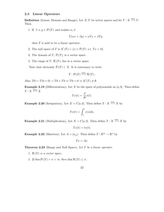 2.3   Linear Operators
                                                                                 into
Deﬁnition (Linear, Domain and Range). Let X, Y be vector spaces and let T : X −→ Y .
Then

  1. If ∀ x, y ∈ D (T ) and scalars α, β

                                   T (αx + βy) = αT x + βT y

      then T is said to be a linear operator.

  2. The null space of T is N (T ) = {x ∈ D (T ) s.t. T x = 0}

  3. The domain of T , D (T ), is a vector space

  4. The range of T , R (T ), lies in a vector space

   Note that obviously D (T ) ⊂ X. It is customary to write
                                                onto
                                   T : D (T ) −→ R (T ) .

Also, T 0 = T (0 + 0) = T 0 + T 0 ⇒ T 0 = 0 ⇒ N (T ) = ∅.

Example 2.19 (Diﬀerentiation). Let X be the space of polynomials on [a, b]. Then deﬁne
      onto
T : X −→ X
                                          d
                                  T x(t) = x(t).
                                          dt
                                                                   into
Example 2.20 (Integration). Let X = C[a, b]. Then deﬁne T : X −→ X by
                                                     t
                                    T x(t) =             x(s)ds.
                                                 a

                                                                          into
Example 2.21 (Multiplication). Let X = C[a, b]. Then deﬁne T : X −→ X by

                                       T x(t) = tx(t).

Example 2.22 (Matrices). Let A = (aij ). Then deﬁne T : Rm → Rn by

                                           T x = Ax.

Theorem 2.23 (Range and Null Space). Let T be a linear operator.

  1. R (T ) is a vector space.

  2. If dim D (T ) = n < ∞ then dim R (T ) ≤ n.

                                                22
 