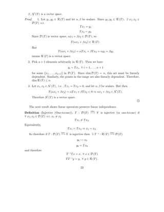 3. N (T ) is a vector space.
Proof.    1. Let y1 , y2 ∈ R (T ) and let α, β be scalars. Since y1 , y2 ∈ R (T ) , ∃ x1 , x2 ∈
      D (T ) s.t.
                                             T x1 = y 1
                                                 T x2 = y 2 .
      Since D (T ) is vector space, αx1 + βx2 ∈ D (T ), so
                                         T (αx1 + βx2 ) ∈ R (T ) .
      But
                           T (αx1 + βx2 ) = αT x1 + βT x2 = αy1 + βy2
      means R (T ) is a vector space.
  2. Pick n + 1 elements arbitrarily in R (T ). Then we have
                                      yi = T xi , ∀ i = 1, . . . , n + 1
      for some {x1 , . . . , xn+1 } in D (T ). Since dim D (T ) = n, this set must be linearly
      dependent. Similarly, the points in the range are also linearly dependent. Therefore,
      dim R (T ) ≤ n.
  3. Let x1 , x2 ∈ N (T ) , i.e. , T x1 = T x2 = 0, and let α, β be scalars. But then
                   T (αx1 + βx2 ) = αT x1 + βT x2 = 0 ⇒ αx1 + βx2 ∈ N (T ) .
      Therefore N (T ) is a vector space.


   The next result shows linear operators preserve linear independence.
                                                           into
Deﬁnition (Injective (One-to-one)). T : D (T ) −→ Y is injective (or one-to-one) if
∀ x1 , x2 ∈ D (T ) s.t. x1 = x2
                                    T x1 = T x2 .
Equivalently,
                                      T x 1 = T x 2 ⇒ x1 = x2 .
                              into                                         onto
   So therefore if T : D (T ) −→ Y is injective then ∃ T −1 : R (T ) −→ D (T )
                                              y 0 → x0
                                             y 0 = T x0
and therefore
                                     T −1 T x = x, ∀ x ∈ D (T )
                                     T T −1 y = y, ∀ y ∈ R (T ) .

                                                  23
 