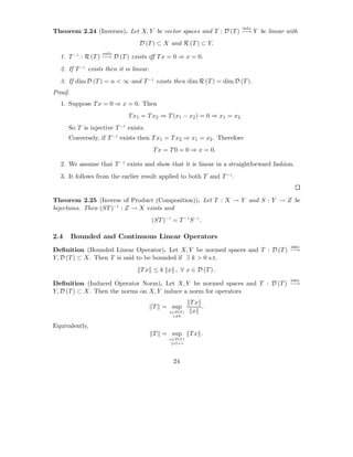 into
Theorem 2.24 (Inverses). Let X, Y be vector spaces and T : D (T ) −→ Y be linear with
                                 D (T ) ⊂ X and R (T ) ⊂ Y.
                   onto
  1. T −1 : R (T ) −→ D (T ) exists iﬀ T x = 0 ⇒ x = 0.
  2. If T −1 exists then it is linear.
  3. If dim D (T ) = n < ∞ and T −1 exists then dim R (T ) = dim D (T ).
Proof.
  1. Suppose T x = 0 ⇒ x = 0. Then
                             T x1 = T x2 ⇒ T (x1 − x2 ) = 0 ⇒ x1 = x2
      So T is injective T −1 exists.
      Conversely, if T −1 exists then T x1 = T x2 ⇒ x1 = x2 . Therefore
                                         T x = T 0 = 0 ⇒ x = 0.

  2. We assume that T −1 exists and show that it is linear in a straightforward fashion.
  3. It follows from the earlier result applied to both T and T −1 .


Theorem 2.25 (Inverse of Product (Composition)). Let T : X → Y and S : Y → Z be
bijections. Then (ST )−1 : Z → X exists and
                                         (ST )−1 = T −1 S −1 .

2.4      Bounded and Continuous Linear Operators
                                                                                      into
Deﬁnition (Bounded Linear Operator). Let X, Y be normed spaces and T : D (T ) −→
Y, D (T ) ⊂ X. Then T is said to be bounded if ∃ k > 0 s.t.
                                  T x ≤ k x , ∀ x ∈ D (T ) .
                                                                                      into
Deﬁnition (Induced Operator Norm). Let X, Y be normed spaces and T : D (T ) −→
Y, D (T ) ⊂ X. Then the norms on X, Y induce a norm for operators
                                                          Tx
                                         T = sup             .
                                                x∈D(T )    x
                                                 x=0


Equivalently,
                                         T = sup          Tx .
                                                x∈D(T )
                                                 x =1




                                                  24
 