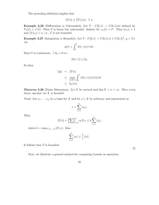 The preceding deﬁnition implies that

                                      Tx ≤ T                   x , ∀ x.

Example 2.26 (Diﬀerention is Unbounded). Let T : C[0, 1] → C[0, 1],be deﬁned by
          ′
T x(t) = x (t). Then T is linear but unbounded. Indeed, let xn (t) = tn . Then xn = 1
and T xn = n, i.e., T is not bounded.

Example 2.27 (Integration is Bounded). Let T : C[0, 1] → C[0, 1], k ∈ C[0, 1]2 , y = T x
via
                                                  1
                                  y(t) =              k(t, τ )x(τ )dτ.
                                              0
Since k is continuous, ∃ k0 > 0 s.t.

                                         |k(t, τ )| ≤ k0 .

So then

                             y    =     Tx
                                                          1
                                  ≤    max                    |k(t, τ )| x(t) dτ
                                       t∈[0,1]        0
                                  ≤ k0 x

Theorem 2.28 (Finite Dimension). Let X be normed and dim X = n < ∞. Then every
linear operator on X is bounded.

Proof. Let e1 , . . . , en be a basis for X and let x ∈ X be arbitrary and represented as
                                                      n
                                         x=                   αi ei .
                                                      i=1

Then
                                                                         n
                                              n
                             Tx =                         αi T ei ≤ k         |αi |,
                                              i=1
                                                                        i=1

   where k = maxi=1,...,n T ei . Also,
                                        n
                                                               1
                                             |αi | ≤             x .
                                                               c
                                       i=1

It follows that T is bounded.


   Next, we illustrate a general method for computing bounds on operators.

                                                      25
 