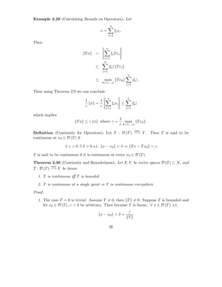 Example 2.29 (Calculating Bounds on Operators). Let
                                                  n
                                         x=            ξi ei .
                                                 i=1

Then
                                             n
                               Tx    =            ξi T ei
                                           i=1
                                           n
                                     ≤           |ξi | T ei
                                          i=1
                                                                  n
                                     ≤     max           T ek          |ξi | .
                                          k=1,...,n
                                                                 i=1

Then using Theorem 2.9 we can conclude
                                              n                  n
                               1     1
                                 x =                  ξi ei ≥          |ξi |
                               c     c
                                            i=1                  i=1

which implies
                                                            1
                          Tx ≤ γ x       where γ =             max T ek .
                                                            c k=1,...,n
                                                                         into
Deﬁnition (Continuity for Operators). Let T : D (T ) −→ Y . Then T is said to be
continuous at x0 ∈ D (T ) if

                   ∀ ε > 0 ∃ δ > 0 s.t. x − x0 < δ ⇒ T x − T x0 < ε.

T is said to be continuous if it is continuous at every x0 ∈ D (T ).
Theorem 2.30 (Continuity and Boundedness). Let X, Y be vector spaces D (T ) ⊂ X, and
           into
T : D (T ) −→ Y be linear.
  1. T is continuous iﬀ T is bounded

  2. T is continuous at a single point ⇒ T is continuous everywhere
Proof.
  1. The case T = 0 is trivial. Assume T = 0, then T = 0. Suppose T is bounded and
     let x0 ∈ D (T ) , ε > 0 be arbitrary. Then because T is linear, ∀ x ∈ D (T ) s.t.
                                                                  ε
                                         x − x0 < δ =
                                                                  T

                                                 26
 