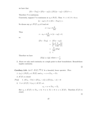 we have that
                     T x − T x0 = T (x − x0 ) ≤ T             x − x0 < T δ = ε.
     Therefore T is continuous.
     Conversely, suppose T is continuous at x0 ∈ D (T ). Then ∀ ε > 0 ∃ δ > 0 s.t.
                                  x − x0 ≤ δ ⇒ T x − T x0 ≤ ε.
     So choose any y ∈ D (T ) , y = 0 and set
                                                            y
                                            x = x0 + δ        .
                                                            y
     Then
                                                y
                               x − x0 = δ         ⇒ x − x0 = δ,
                                                y
     so
                                   T x − T x0        =  T (x − x0 )
                                                              δ
                                                     = T        y
                                                              y
                                                         δ
                                                     =       Ty
                                                         y
                                                     ≤ ε.
     Therefore we have
                                                                  ε
                                         Ty ≤ c y        where c = .
                                                                  δ
  2. Above we only used continuity at a single point to show boundedness. Boundedness
     implies continuity.


                                  into
Corollary 2.31. Let T : D (T ) −→ Y be a bounded, linear operator. Then
  1. (xn ) ⊂ D (T ) , x ∈ D (T ) and xn → x ⇒ T xn → T x
  2. N (T ) is closed.
Proof.    1.   T xn − T x = T (xn − x) ≤ T               xn − x → 0
  2. ∀ x ∈ N (T ) ∃ (xn ) ⊂ N (T ) s.t.
                                          xn → x ⇒ T xn → Tx .
     But xn ∈ N (T ) ⇒ T xn = 0, ∀ n ⇒ T x = 0 ⇒ x ∈ N (T ). Therefore N (T ) is
     closed.


                                                27
 