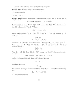 Compare to the notion of subadditivity (triangle inequality).

Remark 2.32 (Operator Norm is Submultiplicative).

  1.   TS ≤ T         S
                  n
  2.   Tn ≤ T

Remark 2.33 (Equality of Operators). Two operators T, S are said to be equal and we
write T = S if
                   D (T ) = D (S) and T x = Sx, ∀ x ∈ D (T ) .
                                          into
Deﬁnition (Rescriction). Let T : D (T ) −→ Y and let B ⊂ D (T ). We deﬁne the restric-
                                 into
tion of T to B, denoted T |B : B −→ Y , as

                                   T |B x = T x, ∀ x ∈ B.
                                           into
Deﬁnition (Extension). Let T : D (T ) −→ Y and D (T ) ⊂ M . An extension of T is
ˆ     into
T : M −→ Y s.t.
                                   ˆ
                                   T |D (T ) = T
                                  ˆ
                                  T x = T x, ∀ x ∈ D (T ) .

Theorem 2.34 (Bounded Linear Extension). Let D (T ) ⊂ X, X a normed space, Y a
                             into
Banach space, and T : D (T ) −→ Y be linear. Then there is a unique bounded, linear
          ˆ
extension T of T s.t.
                                    ˆ
                                   T = T .

Proof. Let x ∈ D (T ). Then ∃ (xn ) ∈ D (T ) s.t. xn → x. Since T is linear and bounded
we have
                       T xn − T x = T (xn − x) ≤ T xn − x ,
so (T xn ) is Cauchy. Since Y is Banach, (T xn ) converges, say

                                       T xn → y ∈ Y.

In this way, we deﬁne
                                          ˆ
                                          T x = y.
                           ˆ                                            ˆ
Because limits are unique, T is uniquely deﬁned ∀ x ∈ D (T ). Of course T inherits linearity
and
                                   ˆ
                                   T x = T x, ∀ x ∈ D (T )
   ˆ
so T is a genuine extension.


                                             28
 