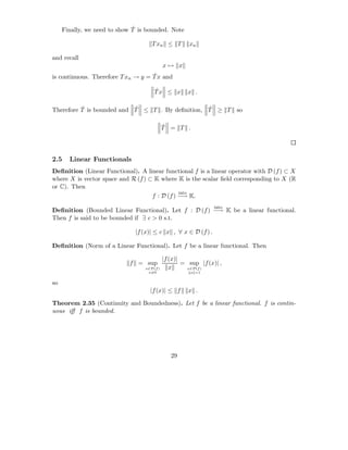 ˆ
     Finally, we need to show T is bounded. Note

                                     T xn ≤ T         xn

and recall
                                            x→ x
                                    ˆ
is continuous. Therefore T xn → y = T x and

                                      ˆ
                                      Tx ≤ x         x .

          ˆ                ˆ                     ˆ
Therefore T is bounded and T ≤ T . By deﬁnition, T ≥ T so

                                            ˆ
                                            T = T .




2.5    Linear Functionals
Deﬁnition (Linear Functional). A linear functional f is a linear operator with D (f ) ⊂ X
where X is vector space and R (f ) ⊂ K where K is the scalar ﬁeld corresponding to X (R
or C). Then
                                               into
                                    f : D (f ) −→ K.
                                                                into
Deﬁnition (Bounded Linear Functional). Let f : D (f ) −→ K be a linear functional.
Then f is said to be bounded if ∃ c > 0 s.t.

                              |f (x)| ≤ c x , ∀ x ∈ D (f ) .

Deﬁnition (Norm of a Linear Functional). Let f be a linear functional. Then

                                            |f (x)|
                            f = sup                 = sup |f (x)| ,
                                  x∈D(f )      x     x∈D(f )
                                   x=0                 x =1


so
                                    |f (x)| ≤ f       x .

Theorem 2.35 (Continuity and Boundedness). Let f be a linear functional. f is contin-
uous iﬀ f is bounded.




                                               29
 