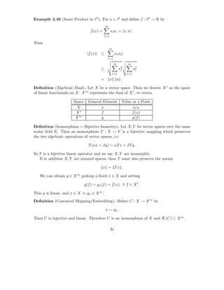 Example 2.40 (Inner Product in ℓ2 ). Fix a ∈ ℓ2 and deﬁne f : ℓ2 → R by
                                             ∞
                                   f (x) =         xi ai = x, a .
                                             i=1

Then
                                                 ∞
                                |f (x)| ≤               |xi ai |
                                               i=1
                                                       ∞           ∞
                                         ≤                   x2
                                                              i          a2
                                                                          i
                                                       i=1         i=1
                                         =         x       a .

Deﬁnition (Algebraic Dual). Let X be a vector space. Then we denote X ∗ as the space
of linear functionals on X. X ∗∗ represents the dual of X ∗ , et cetera.

                       Space     General Element              Value at a Point
                         X              x                           n/a
                        X∗              f                           f (x)
                        X ∗∗            g                           g(f )

Deﬁnition (Isomorphism = Bijective Isometry). Let X, Y be vector spaces over the same
scalar ﬁeld K. Then an isomorphism T : X → Y is a bijective mapping which preserves
the two algebraic operations of vector spaces, i.e.

                                 T (αx + βy) = αT x + βT y.

So T is a bijective linear operator and we say X, Y are isomorphic.
   If in addition X, Y are normed spaces, then T must also preserve the norms

                                             x = Tx .

   We can obtain g ∈ X ∗∗ picking a ﬁxed x ∈ X and setting

                               g(f ) = gx (f ) = f (x), ∀ f ∈ X ∗ .

This g is linear, and x ∈ X ⇒ gx ∈ X ∗∗ .
Deﬁnition (Canonical Mapping/Embedding). Deﬁne C : X → X ∗∗ by

                                             x → gx .

Then C is injective and linear. Therefore C is an isomorphism of X and R (C) ⊂ X ∗∗ .

                                                   31
 